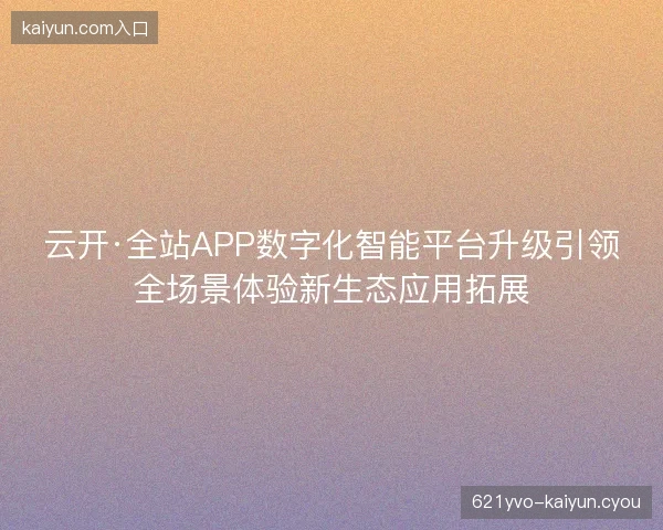 云开·全站APP数字化智能平台升级引领全场景体验新生态应用拓展