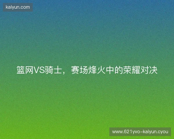 篮网VS骑士，赛场烽火中的荣耀对决